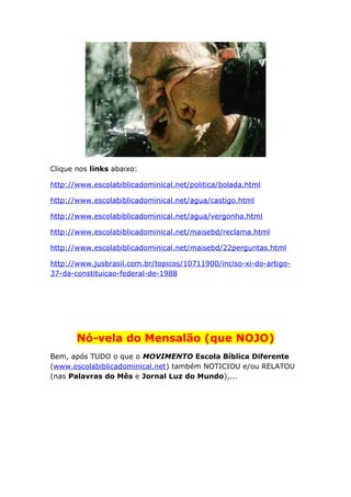 Clique nos links abaixo:
http://www.escolabiblicadominical.net/politica/bolada.html
http://www.escolabiblicadominical.net/agua/castigo.html
http://www.escolabiblicadominical.net/agua/vergonha.html
http://www.escolabiblicadominical.net/maisebd/reclama.html
http://www.escolabiblicadominical.net/maisebd/22perguntas.html
http://www.jusbrasil.com.br/topicos/10711900/inciso-xi-do-artigo-
37-da-constituicao-federal-de-1988
Nó-vela do Mensalão (que NOJO)
Bem, após TUDO o que o MOVIMENTO Escola Bíblica Diferente
(www.escolabiblicadominical.net) também NOTICIOU e/ou RELATOU
(nas Palavras do Mês e Jornal Luz do Mundo),...
 