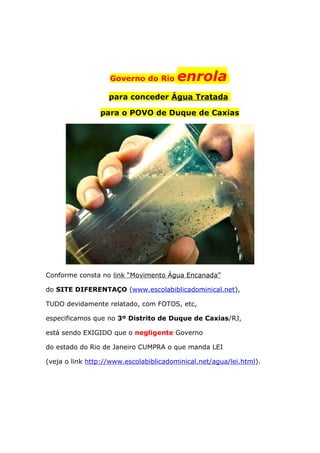 Governo do Rio enrola
para conceder Água Tratada
para o POVO de Duque de Caxias
Conforme consta no link “Movimento Água Encanada”
do SITE DIFERENTAÇO (www.escolabiblicadominical.net),
TUDO devidamente relatado, com FOTOS, etc,
especificamos que no 3º Distrito de Duque de Caxias/RJ,
está sendo EXIGIDO que o negligente Governo
do estado do Rio de Janeiro CUMPRA o que manda LEI
(veja o link http://www.escolabiblicadominical.net/agua/lei.html).
 
