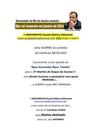 O MOVIMENTO Escola Bíblica Diferente
(www.escolabiblicadominical.net) NÃO larga o osso!!!
Uma GUERRA se constitui
de inúmeras BATALHAS!
Concernente a esta questão da
“Água Encanada/Água Tratada”
para o 3º Distrito de Duque de Caxias/RJ
(um direito humano e planetário com apoio
MUNDIAL),...
...a GUERRA ainda NÃO TERMINOU.
O MOVIMENTO Escola Bíblica Diferente
(www.escolabiblicadominical.net)
iniciou neste mês de Setembro de 2013,
através da Fundação AVAAZ,
outro Abaixo Assinado,
desta vez, pela INTERNET.
 