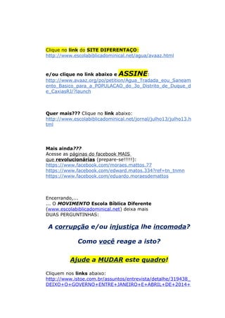 Clique no link do SITE DIFERENTAÇO:
http://www.escolabiblicadominical.net/agua/avaaz.html
e/ou clique no link abaixo e ASSINE:
http://www.avaaz.org/po/petition/Agua_Tradada_eou_Saneam
ento_Basico_para_a_POPULACAO_do_3o_Distrito_de_Duque_d
e_CaxiasRJ/?launch
Quer mais??? Clique no link abaixo:
http://www.escolabiblicadominical.net/jornal/julho13/julho13.h
tml
Mais ainda???
Acesse as páginas do facebook MAIS
que revolucionárias (prepare-se!!!!!):
https://www.facebook.com/moraes.mattos.77
https://www.facebook.com/edward.matos.334?ref=tn_tnmn
https://www.facebook.com/eduardo.moraesdemattos
Encerrando,...
... O MOVIMENTO Escola Bíblica Diferente
(www.escolabiblicadominical.net) deixa mais
DUAS PERGUNTINHAS:
A corrupção e/ou injustiça lhe incomoda?
Como você reage a isto?
Ajude a MUDAR este quadro!
Cliquem nos links abaixo:
http://www.istoe.com.br/assuntos/entrevista/detalhe/319438_
DEIXO+O+GOVERNO+ENTRE+JANEIRO+E+ABRIL+DE+2014+
 