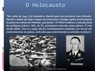 O Holocausto
“No verão de 1941, fui chamado a Berlim para me encontrar com Himmler.
Recebi a ordem de erigir campos de extermínio. Consigo repetir praticamente
as palavras exatas de Himmler, que foram: ‘O Führer ordenou a solução final
do problema judaico. Nós, da SS, precisamos executar esses planos. É uma
tarefa difícil, mas se a ação não for imediatamente realizada, em vez de nós
exterminarmos os judeus, serão eles que exterminarão os alemães no futuro’.




                                                                Himmler
                                     SeboeAcervo.blogspot.com
 