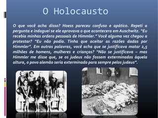 O Holocausto
O que você acha disso? Hoess pareceu confuso e apático. Repeti a
pergunta e indaguei se ele aprovava o que acontecera em Auschwitz. “Eu
recebia minhas ordens pessoais de Himmler.” Você alguma vez chegou a
protestar? “Eu não podia. Tinha que aceitar as razões dadas por
Himmler”. Em outras palavras, você acha que se justificava matar 2,5
milhões de homens, mulheres e crianças? “Não se justificava – mas
Himmler me disse que, se os judeus não fossem exterminados àquela
altura, o povo alemão seria exterminado para sempre pelos judeus”.




                                   SeboeAcervo.blogspot.com
 