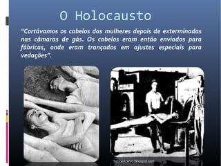 O Holocausto
“Cortávamos os cabelos das mulheres depois de exterminadas
nas câmaras de gás. Os cabelos eram então enviados para
fábricas, onde eram trançados em ajustes especiais para
vedações”.




                             SeboeAcervo.blogspot.com
 