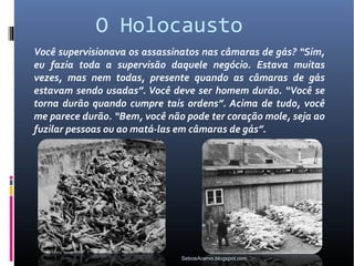 O Holocausto
Você supervisionava os assassinatos nas câmaras de gás? “Sim,
eu fazia toda a supervisão daquele negócio. Estava muitas
vezes, mas nem todas, presente quando as câmaras de gás
estavam sendo usadas”. Você deve ser homem durão. “Você se
torna durão quando cumpre tais ordens”. Acima de tudo, você
me parece durão. “Bem, você não pode ter coração mole, seja ao
fuzilar pessoas ou ao matá-las em câmaras de gás”.




                               SeboeAcervo.blogspot.com
 