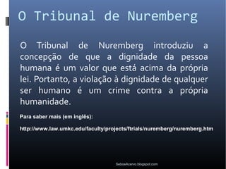 O Tribunal de Nuremberg
O Tribunal de Nuremberg introduziu a
concepção de que a dignidade da pessoa
humana é um valor que está acima da própria
lei. Portanto, a violação à dignidade de qualquer
ser humano é um crime contra a própria
humanidade.
Para saber mais (em inglês):

http://www.law.umkc.edu/faculty/projects/ftrials/nuremberg/nuremberg.htm




                                   SeboeAcervo.blogspot.com
 