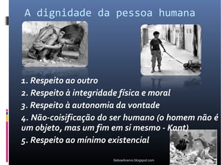 A dignidade da pessoa humana




1. Respeito ao outro
2. Respeito à integridade física e moral
3. Respeito à autonomia da vontade
4. Não-coisificação do ser humano (o homem não é
um objeto, mas um fim em si mesmo - Kant)
5. Respeito ao mínimo existencial

                      SeboeAcervo.blogspot.com
 