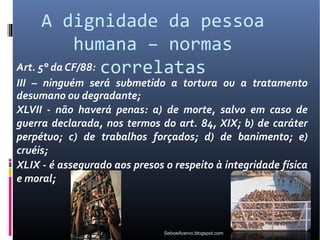 A dignidade da pessoa
            humana – normas
Art. 5° da CF/88: correlatas
III – ninguém será submetido a tortura ou a tratamento
desumano ou degradante;
XLVII - não haverá penas: a) de morte, salvo em caso de
guerra declarada, nos termos do art. 84, XIX; b) de caráter
perpétuo; c) de trabalhos forçados; d) de banimento; e)
cruéis;
XLIX - é assegurado aos presos o respeito à integridade física
e moral;



                               SeboeAcervo.blogspot.com
 
