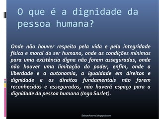 O que é a dignidade da
  pessoa humana?

Onde não houver respeito pela vida e pela integridade
física e moral do ser humano, onde as condições mínimas
para uma existência digna não forem asseguradas, onde
não houver uma limitação do poder, enfim, onde a
liberdade e a autonomia, a igualdade em direitos e
dignidade e os direitos fundamentais não forem
reconhecidos e assegurados, não haverá espaço para a
dignidade da pessoa humana (Ingo Sarlet).


                           SeboeAcervo.blogspot.com
 