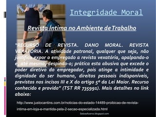 Integridade Moral
      Revista Íntima no Ambiente de Trabalho

“RECURSO DE REVISTA. DANO MORAL. REVISTA
VEXATÓRIA. A atividade patronal, qualquer que seja, não
justifica expor o empregado a revista vexatória, apalpando-o
e, até mesmo, despindo-o; prática esta abusiva que excede o
poder diretivo do empregador, pois atinge a intimidade e
dignidade do ser humano, direitos pessoais indisponíveis,
previstos nos incisos III e X do artigo 5º da Lei Maior. Recurso
conhecido e provido” (TST RR 735991). Mais detalhes no link
abaixo:
http://www.justocantins.com.br/noticias-do-estado-14489-proibicao-de-revista-
intima-em-loja-e-mantida-pela-2-secao-especializada.html
                                       SeboeAcervo.blogspot.com
 