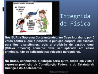 Integrida
                                           de Física

Nos EUA, a Suprema Corte entendeu, no Caso Ingraham, por 5
votos contra 4, que é possível a punição corporal em escolas,
para fins disciplinares, pois a proibição de castigo cruel
(Oitava Emenda) somente deve ser aplicada em casos
criminais, não se aplicando nas relações particulares.


No Brasil, certamente, a solução seria outra, tendo em vista a
expressa proibição da Constituição Federal e do Estatuto da
Criança e do Adolescente.
                               SeboeAcervo.blogspot.com
 