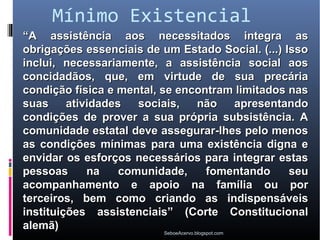 Mínimo Existencial
“A assistência aos necessitados integra as
obrigações essenciais de um Estado Social. (...) Isso
inclui, necessariamente, a assistência social aos
concidadãos, que, em virtude de sua precária
condição física e mental, se encontram limitados nas
suas     atividades   sociais,          não         apresentando
condições de prover a sua própria subsistência. A
comunidade estatal deve assegurar-lhes pelo menos
as condições mínimas para uma existência digna e
envidar os esforços necessários para integrar estas
pessoas      na    comunidade,              fomentando       seu
acompanhamento e apoio na família ou por
terceiros, bem como criando as indispensáveis
instituições assistenciais” (Corte Constitucional
alemã)
                           SeboeAcervo.blogspot.com
 