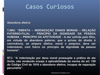 Casos Curiosos

Abandono afetivo

TJMG: “EMENTA – INDENIZAÇÃO DANOS MORAIS – RELAÇÃO
PATERNO-FILIAL – PRINCÍPIO DA DIGNIDADE DA PESSOA
HUMANA – PRINCÍPIO DA AFETIVIDADE - A dor sofrida pelo filho,
em virtude do abandono paterno, que o privou do direito à
convivência, ao amparo afetivo, moral e psíquico, deve ser
indenizável, com fulcro no princípio da dignidade da pessoa
humana”.

STJ: “A indenização por dano moral pressupõe a prática de ato
ilícito, não rendendo ensejo à aplicabilidade da norma do art. 159
do Código Civil de 1916 o abandono afetivo, incapaz de reparação
pecuniária”.
                                SeboeAcervo.blogspot.com
 