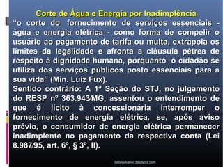 Corte de Água e Energia por Inadimplência
“o corte do fornecimento de serviços essenciais -
água e energia elétrica - como forma de compelir o
usuário ao pagamento de tarifa ou multa, extrapola os
limites da legalidade e afronta a cláusula pétrea de
respeito à dignidade humana, porquanto o cidadão se
utiliza dos serviços públicos posto essenciais para a
sua vida” (Min. Luiz Fux).
Sentido contrário: A 1ª Seção do STJ, no julgamento
do RESP nº 363.943⁄MG, assentou o entendimento de
que é lícito à concessionária interromper o
fornecimento de energia elétrica, se, após aviso
prévio, o consumidor de energia elétrica permanecer
inadimplente no pagamento da respectiva conta (Lei
8.987⁄95, art. 6º, § 3º, II).
                         SeboeAcervo.blogspot.com
 