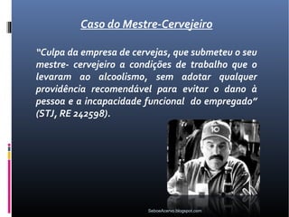 Caso do Mestre-Cervejeiro

“Culpa da empresa de cervejas, que submeteu o seu
mestre- cervejeiro a condições de trabalho que o
levaram ao alcoolismo, sem adotar qualquer
providência recomendável para evitar o dano à
pessoa e a incapacidade funcional do empregado”
(STJ, RE 242598).




                        SeboeAcervo.blogspot.com
 