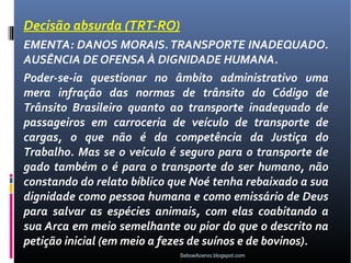 Decisão absurda (TRT-RO)
EMENTA: DANOS MORAIS. TRANSPORTE INADEQUADO.
AUSÊNCIA DE OFENSA À DIGNIDADE HUMANA.
Poder-se-ia questionar no âmbito administrativo uma
mera infração das normas de trânsito do Código de
Trânsito Brasileiro quanto ao transporte inadequado de
passageiros em carroceria de veículo de transporte de
cargas, o que não é da competência da Justiça do
Trabalho. Mas se o veículo é seguro para o transporte de
gado também o é para o transporte do ser humano, não
constando do relato bíblico que Noé tenha rebaixado a sua
dignidade como pessoa humana e como emissário de Deus
para salvar as espécies animais, com elas coabitando a
sua Arca em meio semelhante ou pior do que o descrito na
petição inicial (em meio a fezes de suínos e de bovinos).
                             SeboeAcervo.blogspot.com
 