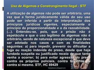 Uso de Algemas e Constrangimento Ilegal - STF

A utilização de algemas não pode ser arbitrária, uma
vez que a forma juridicamente válida do seu uso
pode ser inferida a partir da interpretação dos
princípios jurídicos vigentes, especialmente o
princípio da proporcionalidade e o da razoabilidade.
(...). Entendeu-se, pois, que a prisão não é
espetáculo e que o uso legítimo de algemas não é
arbitrário, sendo de natureza excepcional e que deve
ser adotado nos casos e com as finalidades
seguintes: a) para impedir, prevenir ou dificultar a
fuga ou reação indevida do preso, desde que haja
fundada suspeita ou justificado receio de que tanto
venha a ocorrer; b) para evitar agressão do preso
contra os próprios policiais, contra terceiros ou
contra si mesmo. STF, HC 89429
                         SeboeAcervo.blogspot.com
 