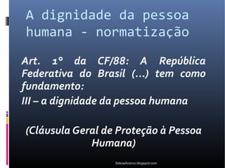 A dignidade da pessoa
humana - normatização
Art. 1° da CF/88: A República
Federativa do Brasil (...) tem como
fundamento:
III – a dignidade da pessoa humana

(Cláusula Geral de Proteção à Pessoa
             Humana)
                  SeboeAcervo.blogspot.com
 