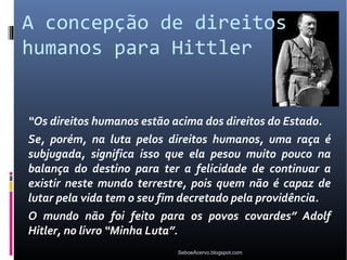 A concepção de direitos
humanos para Hittler


“Os direitos humanos estão acima dos direitos do Estado.
Se, porém, na luta pelos direitos humanos, uma raça é
subjugada, significa isso que ela pesou muito pouco na
balança do destino para ter a felicidade de continuar a
existir neste mundo terrestre, pois quem não é capaz de
lutar pela vida tem o seu fim decretado pela providência.
O mundo não foi feito para os povos covardes” Adolf
Hitler, no livro “Minha Luta”.
                            SeboeAcervo.blogspot.com
 