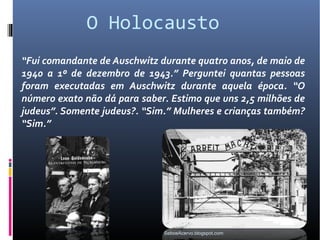 O Holocausto
“Fui comandante de Auschwitz durante quatro anos, de maio de
1940 a 1º de dezembro de 1943.” Perguntei quantas pessoas
foram executadas em Auschwitz durante aquela época. “O
número exato não dá para saber. Estimo que uns 2,5 milhões de
judeus”. Somente judeus?. “Sim.” Mulheres e crianças também?
“Sim.”




                              SeboeAcervo.blogspot.com
 