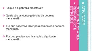 QUESTIONÁRIO
A
SER
RESPONDIDO
E
ENTREGUE
 O que é a pobreza menstrual?
 Quais são as consequências da pobreza
menstrual?
 E o que podemos fazer para combater a pobreza
menstrual?
 Por que precisamos falar sobre dignidade
menstrual?
ATIVIDADE
 