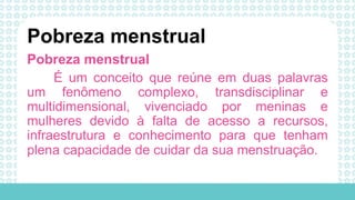Pobreza menstrual
É um conceito que reúne em duas palavras
um fenômeno complexo, transdisciplinar e
multidimensional, vivenciado por meninas e
mulheres devido à falta de acesso a recursos,
infraestrutura e conhecimento para que tenham
plena capacidade de cuidar da sua menstruação.
Pobreza menstrual
 