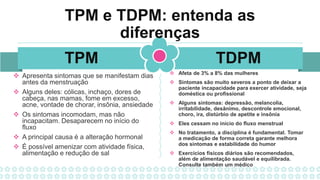 TDPM
TPM
TPM e TDPM: entenda as
diferenças
 Apresenta sintomas que se manifestam dias
antes da menstruação
 Alguns deles: cólicas, inchaço, dores de
cabeça, nas mamas, fome em excesso,
acne, vontade de chorar, insônia, ansiedade
 Os sintomas incomodam, mas não
incapacitam. Desaparecem no início do
fluxo
 A principal causa é a alteração hormonal
 É possível amenizar com atividade física,
alimentação e redução de sal
 Afeta de 3% a 8% das mulheres
 Sintomas são muito severos a ponto de deixar a
paciente incapacidade para exercer atividade, seja
doméstica ou profissional
 Alguns sintomas: depressão, melancolia,
irritabilidade, desânimo, descontrole emocional,
choro, ira, distúrbio de apetite e insônia
 Eles cessam no início do fluxo menstrual
 No tratamento, a disciplina é fundamental. Tomar
a medicação de forma correta garante melhora
dos sintomas e estabilidade do humor
 Exercícios físicos diários são recomendados,
além de alimentação saudável e equilibrada.
Consulte também um médico
 