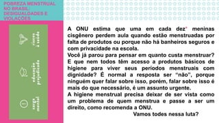POBREZA MENSTRUAL
NO BRASIL:
DESIGUALDADES E
VIOLAÇÕES
A ONU estima que uma em cada dez* meninas
cisgênero perdem aula quando estão menstruadas por
falta de produtos ou porque não há banheiros seguros e
com privacidade na escola.
Você já parou para pensar em quanto custa menstruar?
E que nem todos têm acesso a produtos básicos de
higiene para viver seus períodos menstruais com
dignidade? É normal a resposta ser “não”, porque
ninguém quer falar sobre isso, porém, falar sobre isso é
mais do que necessário, é um assunto urgente.
A higiene menstrual precisa deixar de ser vista como
um problema de quem menstrua e passe a ser um
direito, como recomenda a ONU.
Vamos todes nessa luta?
 