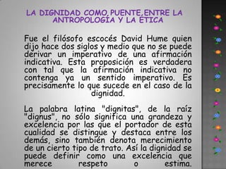 LA DIGNIDAD COMO PUENTE ENTRE LA ANTROPOLOGÍA Y LA ÉTICAFue el filósofo escocés David Hume quien dijo hace dos siglos y medio que no se puede derivar un imperativo de una afirmación indicativa. Esta proposición es verdadera con tal que la afirmación indicativa no contenga ya un sentido imperativo. Es precisamente lo que sucede en el caso de la dignidad.La palabra latina "dignitas", de la raíz "dignus", no sólo significa una grandeza y excelencia por las que el portador de esta cualidad se distingue y destaca entre los demás, sino también denota merecimiento de un cierto tipo de trato. Así la dignidad se puede definir como una excelencia que merece respeto o estima. 
