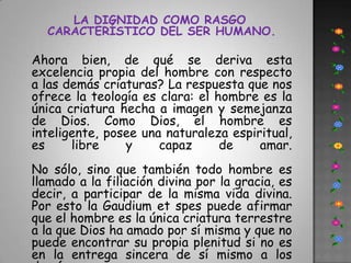 LA DIGNIDAD COMO RASGO CARACTERÍSTICO DEL SER HUMANO.Ahora bien, de qué se deriva esta excelencia propia del hombre con respecto a las demás criaturas? La respuesta que nos ofrece la teología es clara: el hombre es la única criatura hecha a imagen y semejanza de Dios. Como Dios, el hombre es inteligente, posee una naturaleza espiritual, es libre y capaz de amar. No sólo, sino que también todo hombre es llamado a la filiación divina por la gracia, es decir, a participar de la misma vida divina. Por esto la Gaudium et spes puede afirmar que el hombre es la única criatura terrestre a la que Dios ha amado por sí misma y que no puede encontrar su propia plenitud si no es en la entrega sincera de sí mismo a los demás.
