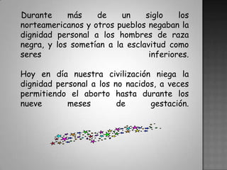 Durante más de un siglo los norteamericanos y otros pueblos negaban la dignidad personal a los hombres de raza negra, y los sometían a la esclavitud como seres inferiores. Hoy en día nuestra civilización niega la dignidad personal a los no nacidos, a veces permitiendo el aborto hasta durante los nueve meses de gestación.