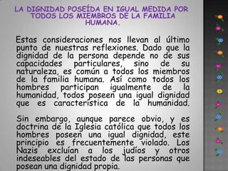 LA DIGNIDAD POSEÍDA EN IGUAL MEDIDA POR TODOS LOS MIEMBROS DE LA FAMILIA HUMANA.Estas consideraciones nos llevan al último punto de nuestras reflexiones. Dado que la dignidad de la persona depende no de sus capacidades particulares, sino de su naturaleza, es común a todos los miembros de la familia humana. Así como todos los hombres participan igualmente de la humanidad, todos poseen una igual dignidad que es característica de la humanidad.Sin embargo, aunque parece obvio, y es doctrina de la Iglesia católica que todos los hombres poseen una igual dignidad, este principio es frecuentemente violado. Los Nazis excluían a los judíos y otros indeseables del estado de las personas que posean una dignidad propia. 