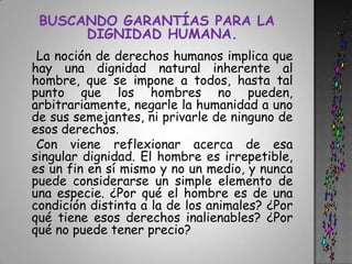 BUSCANDO GARANTÍAS PARA LA DIGNIDAD HUMANA.    La noción de derechos humanos implica que hay una dignidad natural inherente al hombre, que se impone a todos, hasta tal punto que los hombres no pueden, arbitrariamente, negarle la humanidad a uno de sus semejantes, ni privarle de ninguno de esos derechos.    Con viene reflexionar acerca de esa singular dignidad. El hombre es irrepetible, es un fin en sí mismo y no un medio, y nunca puede considerarse un simple elemento de una especie. ¿Por qué el hombre es de una condición distinta a la de los animales? ¿Por qué tiene esos derechos inalienables? ¿Por qué no puede tener precio?