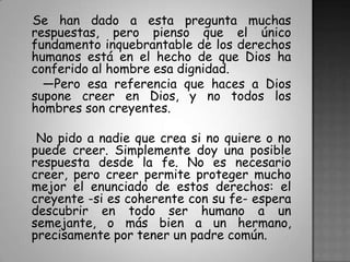   Se han dado a esta pregunta muchas respuestas, pero pienso que el único fundamento inquebrantable de los derechos humanos está en el hecho de que Dios ha conferido al hombre esa dignidad.   —Pero esa referencia que haces a Dios supone creer en Dios, y no todos los hombres son creyentes.    No pido a nadie que crea si no quiere o no puede creer. Simplemente doy una posible respuesta desde la fe. No es necesario creer, pero creer permite proteger mucho mejor el enunciado de estos derechos: el creyente -si es coherente con su fe- espera descubrir en todo ser humano a un semejante, o más bien a un hermano, precisamente por tener un padre común.