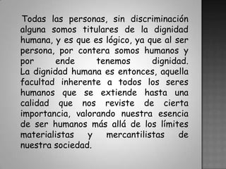    Todas las personas, sin discriminación alguna somos titulares de la dignidad humana, y es que es lógico, ya que al ser persona, por contera somos humanos y por ende tenemos dignidad.La dignidad humana es entonces, aquella facultad inherente a todos los seres humanos que se extiende hasta una calidad que nos reviste de cierta importancia, valorando nuestra esencia de ser humanos más allá de los límites materialistas y mercantilistas de nuestra sociedad.