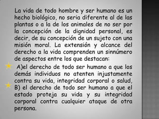 La vida de todo hombre y ser humano es un hecho biológico, no seria diferente al de las plantas o a la de los animales de no ser por la concepción de la dignidad personal, es decir, de su concepción de un sujeto con una misión moral. La extensión y alcance del derecho a la vida comprenden un sinnúmero de aspectos entre los que destacan:    A)el derecho de todo ser humano a que los demás individuos no atenten injustamente contra su vida, integridad corporal o salud,B) el derecho de todo ser humano a que el estado proteja su vida y su integridad corporal contra cualquier ataque de otra persona.