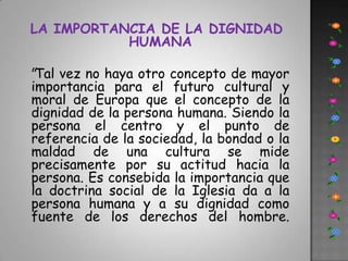 LA IMPORTANCIA DE LA DIGNIDAD HUMANA  "Tal vez no haya otro concepto de mayor importancia para el futuro cultural y moral de Europa que el concepto de la dignidad de la persona humana. Siendo la persona el centro y el punto de referencia de la sociedad, la bondad o la maldad de una cultura se mide precisamente por su actitud hacia la persona. Es consebida la importancia que la doctrina social de la Iglesia da a la persona humana y a su dignidad como fuente de los derechos del hombre. 