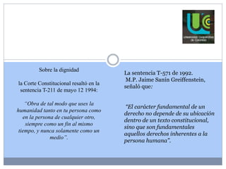 Sobre la dignidad 
la Corte Constitucional resaltó en la 
sentencia T-211 de mayo 12 1994: 
“Obra de tal modo que uses la 
humanidad tanto en tu persona como 
en la persona de cualquier otro, 
siempre como un fin al mismo 
tiempo, y nunca solamente como un 
medio”. 
La sentencia T-571 de 1992. 
M.P. Jaime Sanín Greiffenstein, 
señaló que: 
“El carácter fundamental de un 
derecho no depende de su ubicación 
dentro de un texto constitucional, 
sino que son fundamentales 
aquellos derechos inherentes a la 
persona humana”. 
 