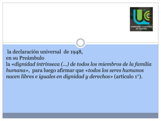 la declaración universal de 1948, 
en su Preámbulo 
la «dignidad intrínseca (...) de todos los miembros de la familia 
humana», para luego afirmar que «todos los seres humanos 
nacen libres e iguales en dignidad y derechos» (artículo 1°). 
 