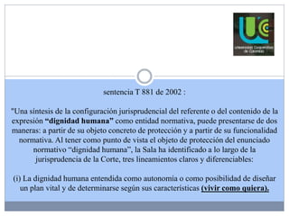 sentencia T 881 de 2002 : 
"Una síntesis de la configuración jurisprudencial del referente o del contenido de la 
expresión “dignidad humana” como entidad normativa, puede presentarse de dos 
maneras: a partir de su objeto concreto de protección y a partir de su funcionalidad 
normativa. Al tener como punto de vista el objeto de protección del enunciado 
normativo “dignidad humana”, la Sala ha identificado a lo largo de la 
jurisprudencia de la Corte, tres lineamientos claros y diferenciables: 
(i) La dignidad humana entendida como autonomía o como posibilidad de diseñar 
un plan vital y de determinarse según sus características (vivir como quiera). 
 