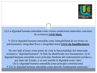 (ii) La dignidad humana entendida como ciertas condiciones materiales concretas 
de existencia (vivir bien). 
Y (iii) la dignidad humana entendida como intangibilidad de los bienes no 
patrimoniales, integridad física e integridad moral (vivir sin humillaciones). 
De otro lado al tener como punto de vista la funcionalidad, del enunciado 
normativo “dignidad humana”, la Sala ha identificado tres lineamientos: (i) la 
dignidad humana entendida como principio fundante del ordenamiento jurídico y 
por tanto del Estado, y en este sentido la dignidad como valor. 
(ii) La dignidad humana entendida como principio constitucional. 
Y (iii) la dignidad humana entendida como derecho fundamental autónomo.“ 
 