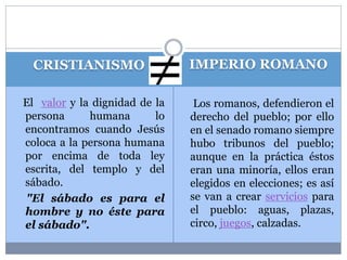 CRISTIANISMO IMPERIO ROMANO 
El valor y la dignidad de la 
persona humana lo 
encontramos cuando Jesús 
coloca a la persona humana 
por encima de toda ley 
escrita, del templo y del 
sábado. 
"El sábado es para el 
hombre y no éste para 
el sábado". 
Los romanos, defendieron el 
derecho del pueblo; por ello 
en el senado romano siempre 
hubo tribunos del pueblo; 
aunque en la práctica éstos 
eran una minoría, ellos eran 
elegidos en elecciones; es así 
se van a crear servicios para 
el pueblo: aguas, plazas, 
circo, juegos, calzadas. 
 