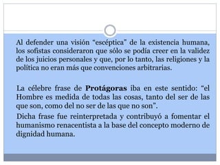 Al defender una visión “escéptica” de la existencia humana, 
los sofistas consideraron que sólo se podía creer en la validez 
de los juicios personales y que, por lo tanto, las religiones y la 
política no eran más que convenciones arbitrarias. 
La célebre frase de Protágoras iba en este sentido: “el 
Hombre es medida de todas las cosas, tanto del ser de las 
que son, como del no ser de las que no son”. 
Dicha frase fue reinterpretada y contribuyó a fomentar el 
humanismo renacentista a la base del concepto moderno de 
dignidad humana. 
 