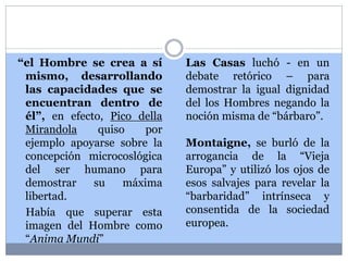 “el Hombre se crea a sí 
mismo, desarrollando 
las capacidades que se 
encuentran dentro de 
él”, en efecto, Pico della 
Mirandola quiso por 
ejemplo apoyarse sobre la 
concepción microcoslógica 
del ser humano para 
demostrar su máxima 
libertad. 
Había que superar esta 
imagen del Hombre como 
“Anima Mundi” 
Las Casas luchó - en un 
debate retórico – para 
demostrar la igual dignidad 
del los Hombres negando la 
noción misma de “bárbaro”. 
Montaigne, se burló de la 
arrogancia de la “Vieja 
Europa” y utilizó los ojos de 
esos salvajes para revelar la 
“barbaridad” intrínseca y 
consentida de la sociedad 
europea. 
 