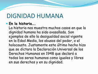 DIGNIDAD HUMANA
 En la historia….
La historia nos muestra muchos casos en que la
dignidad humana ha sido avasallada. Son
ejemplos de ello la desigualdad social vigente
en la Edad Media, los abusos del poder, o el
holocausto. Justamente este último hecho hizo
que se dictara la Declaración Universal de los
Derechos Humanos en 1948 que declaró a
todos los seres humanos como iguales y libres
en sus derechos y en su dignidad.
 