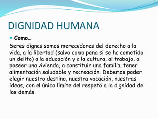 DIGNIDAD HUMANA
 Como…
Seres dignos somos merecedores del derecho a la
vida, a la libertad (salvo como pena si se ha cometido
un delito) a la educación y a la cultura, al trabajo, a
poseer una vivienda, a constituir una familia, tener
alimentación saludable y recreación. Debemos poder
elegir nuestro destino, nuestra vocación, nuestras
ideas, con el único límite del respeto a la dignidad de
los demás.
 