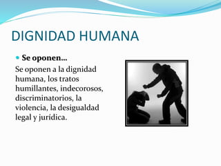 DIGNIDAD HUMANA
 Se oponen…
Se oponen a la dignidad
humana, los tratos
humillantes, indecorosos,
discriminatorios, la
violencia, la desigualdad
legal y jurídica.
 