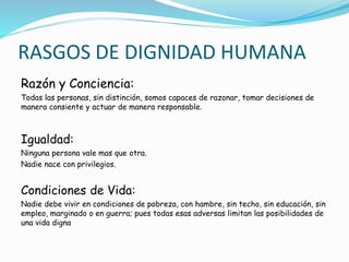 RASGOS DE DIGNIDAD HUMANA
Razón y Conciencia:
Todas las personas, sin distinción, somos capaces de razonar, tomar decisiones de
manera consiente y actuar de manera responsable.
Igualdad:
Ninguna persona vale mas que otra.
Nadie nace con privilegios.
Condiciones de Vida:
Nadie debe vivir en condiciones de pobreza, con hambre, sin techo, sin educación, sin
empleo, marginado o en guerra; pues todas esas adversas limitan las posibilidades de
una vida digna
 