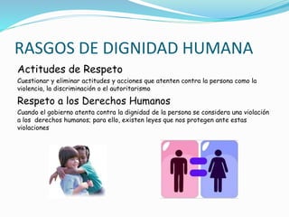 RASGOS DE DIGNIDAD HUMANA
Actitudes de Respeto
Cuestionar y eliminar actitudes y acciones que atenten contra la persona como la
violencia, la discriminación o el autoritarismo
Respeto a los Derechos Humanos
Cuando el gobierno atenta contra la dignidad de la persona se considera una violación
a los derechos humanos; para ello, existen leyes que nos protegen ante estas
violaciones
 