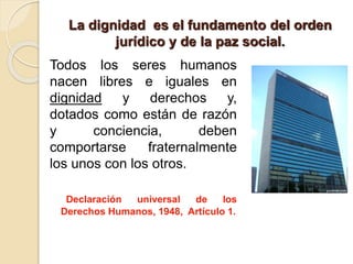 La dignidad es el fundamento del orden
jurídico y de la paz social.
Todos los seres humanos
nacen libres e iguales en
dignidad y derechos y,
dotados como están de razón
y conciencia, deben
comportarse fraternalmente
los unos con los otros.
Declaración universal de los
Derechos Humanos, 1948, Artículo 1.
 