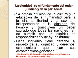La dignidad es el fundamento del orden
jurídico y de la paz social.
 "la amplia difusión de la cultura y la
educación de la humanidad para la
justicia, la libertad y la paz son
indispensables a la dignidad del
hombre y constituyen un deber
sagrado que todas las naciones han
de cumplir con un espíritu de
responsabilidad y de ayuda mutua"
 Cada individuo tiene derecho al
respeto de su dignidad y derechos,
cualesquiera que sean sus
características genéticas.
Declaración Universal sobre el Genoma y Derechos
Humanos. 16 noviembre de 1999
 